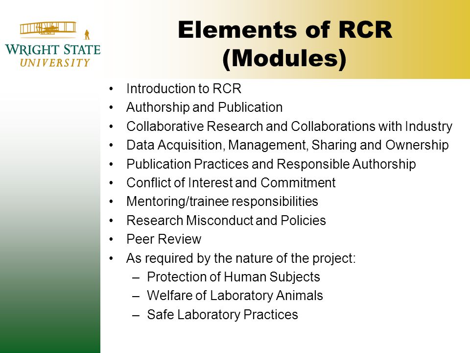 Elements of RCR (Modules) Introduction to RCR Authorship and Publication Collaborative Research and Collaborations with Industry Data Acquisition, Management, Sharing and Ownership Publication Practices and Responsible Authorship Conflict of Interest and Commitment Mentoring/trainee responsibilities Research Misconduct and Policies Peer Review As required by the nature of the project: –Protection of Human Subjects –Welfare of Laboratory Animals –Safe Laboratory Practices