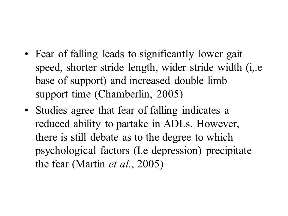 Fear of falling leads to significantly lower gait speed, shorter stride length, wider stride width (i,.e base of support) and increased double limb support time (Chamberlin, 2005) Studies agree that fear of falling indicates a reduced ability to partake in ADLs.
