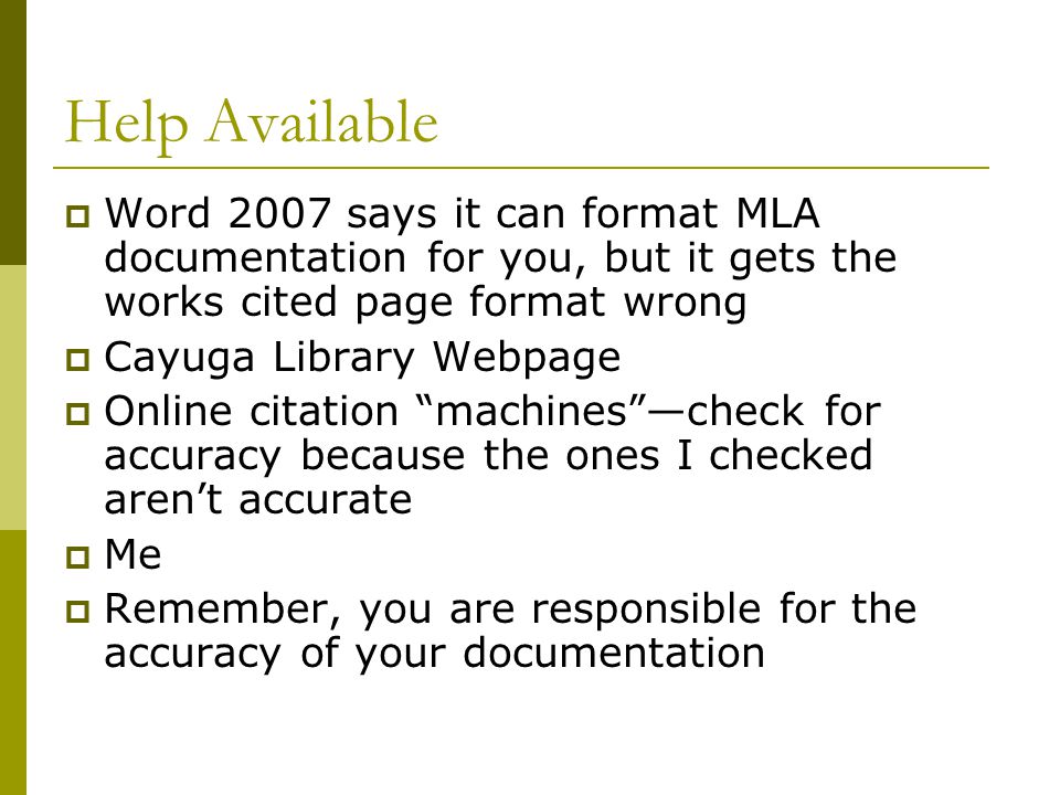 Help Available  Word 2007 says it can format MLA documentation for you, but it gets the works cited page format wrong  Cayuga Library Webpage  Online citation machines —check for accuracy because the ones I checked aren’t accurate  Me  Remember, you are responsible for the accuracy of your documentation