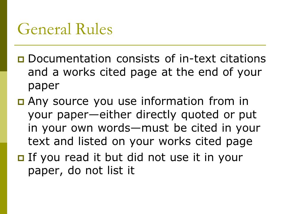 General Rules  Documentation consists of in-text citations and a works cited page at the end of your paper  Any source you use information from in your paper—either directly quoted or put in your own words—must be cited in your text and listed on your works cited page  If you read it but did not use it in your paper, do not list it