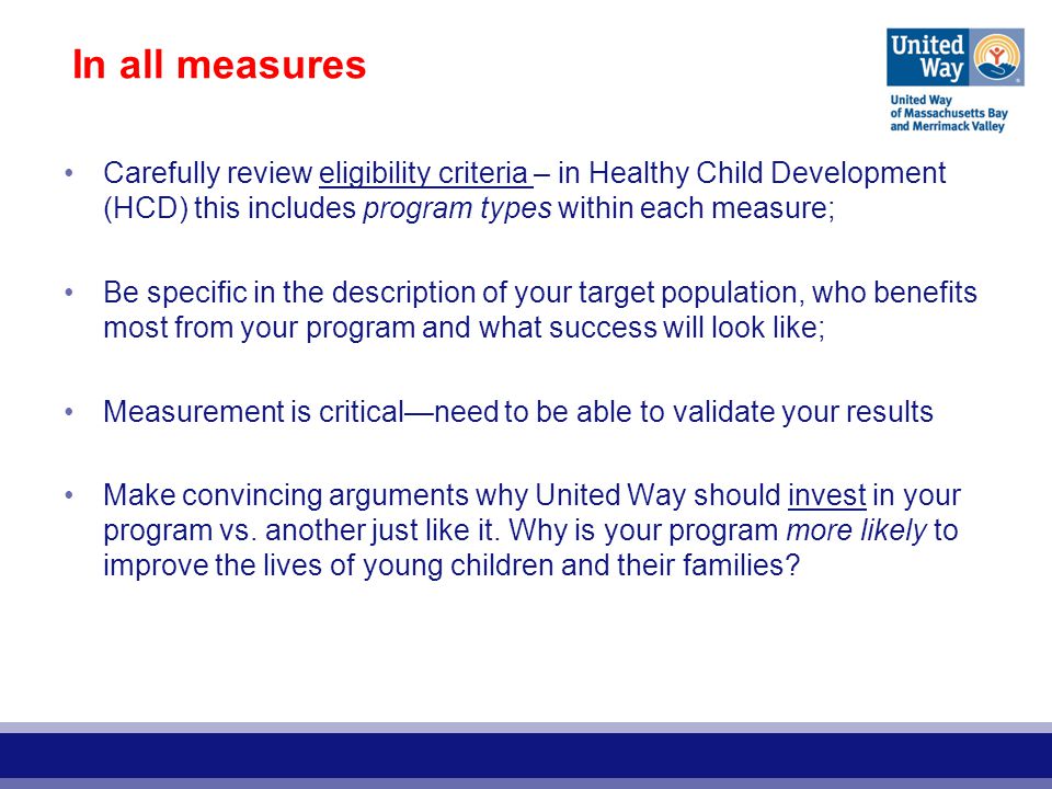 In all measures Carefully review eligibility criteria – in Healthy Child Development (HCD) this includes program types within each measure; Be specific in the description of your target population, who benefits most from your program and what success will look like; Measurement is critical—need to be able to validate your results Make convincing arguments why United Way should invest in your program vs.