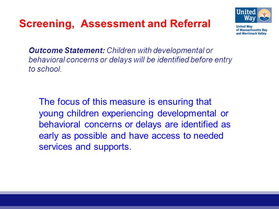 Screening, Assessment and Referral The focus of this measure is ensuring that young children experiencing developmental or behavioral concerns or delays are identified as early as possible and have access to needed services and supports.