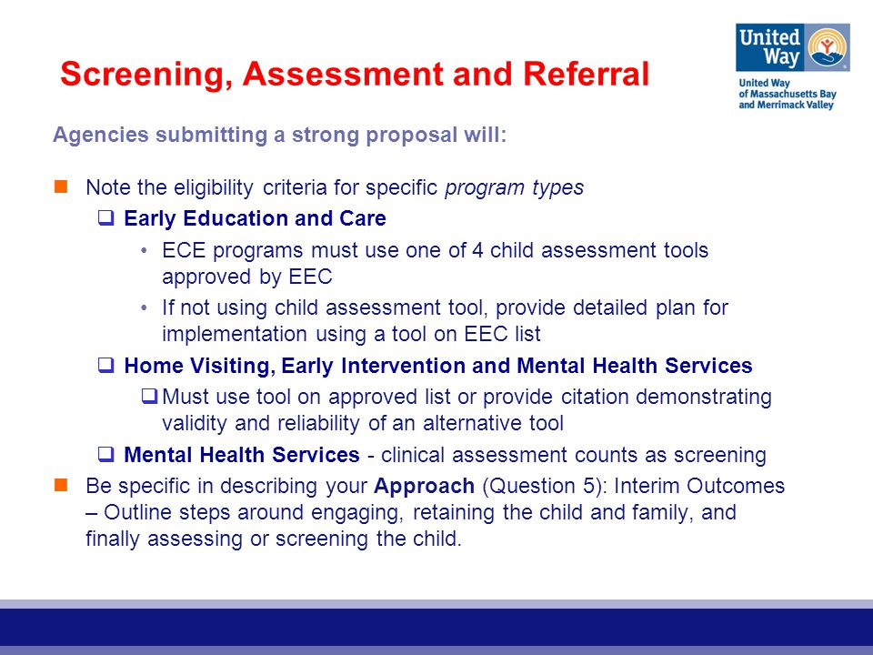 Screening, Assessment and Referral Agencies submitting a strong proposal will: Note the eligibility criteria for specific program types  Early Education and Care ECE programs must use one of 4 child assessment tools approved by EEC If not using child assessment tool, provide detailed plan for implementation using a tool on EEC list  Home Visiting, Early Intervention and Mental Health Services  Must use tool on approved list or provide citation demonstrating validity and reliability of an alternative tool  Mental Health Services - clinical assessment counts as screening Be specific in describing your Approach (Question 5): Interim Outcomes – Outline steps around engaging, retaining the child and family, and finally assessing or screening the child.