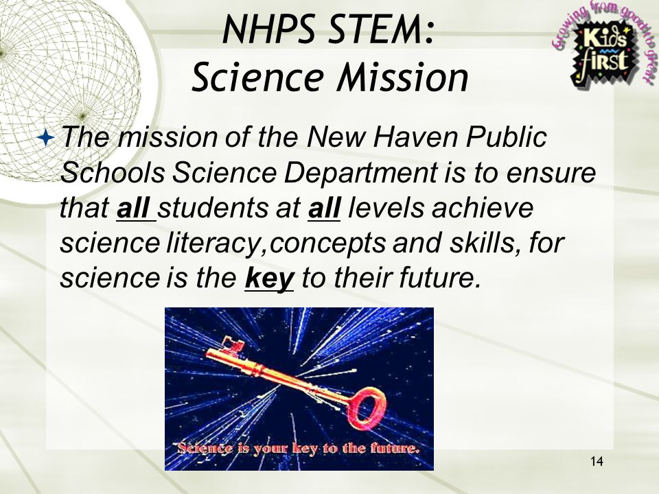 14 NHPS STEM: Science Mission  The mission of the New Haven Public Schools Science Department is to ensure that all students at all levels achieve science literacy,concepts and skills, for science is the key to their future.