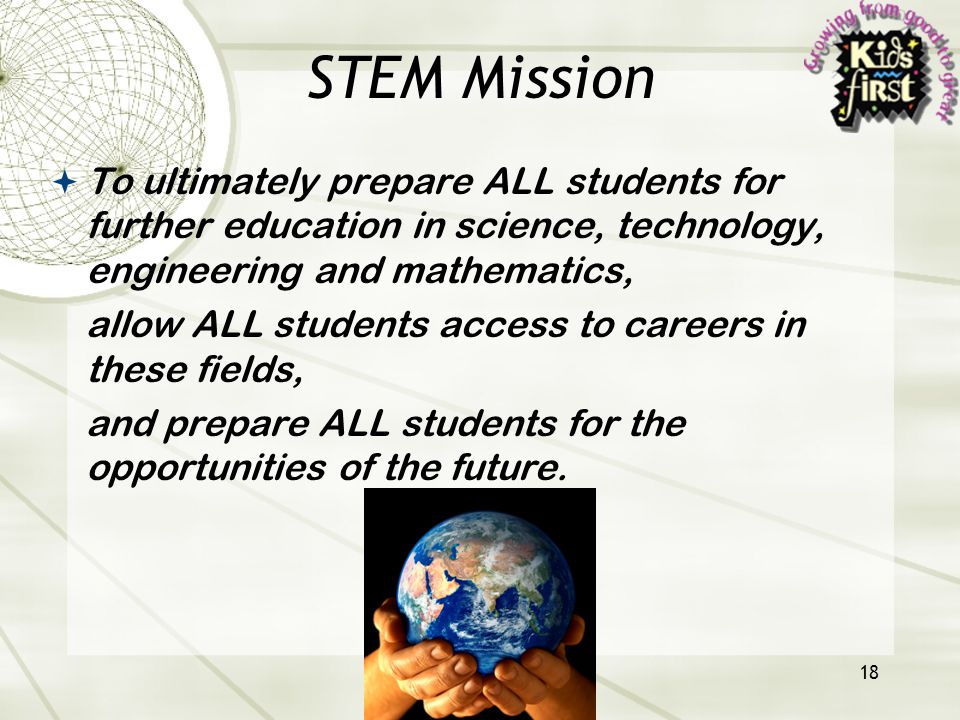 18 STEM Mission  To ultimately prepare ALL students for further education in science, technology, engineering and mathematics, allow ALL students access to careers in these fields, and prepare ALL students for the opportunities of the future.