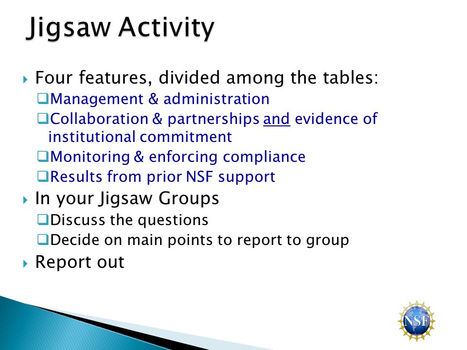  Four features, divided among the tables:  Management & administration  Collaboration & partnerships and evidence of institutional commitment  Monitoring & enforcing compliance  Results from prior NSF support  In your Jigsaw Groups  Discuss the questions  Decide on main points to report to group  Report out