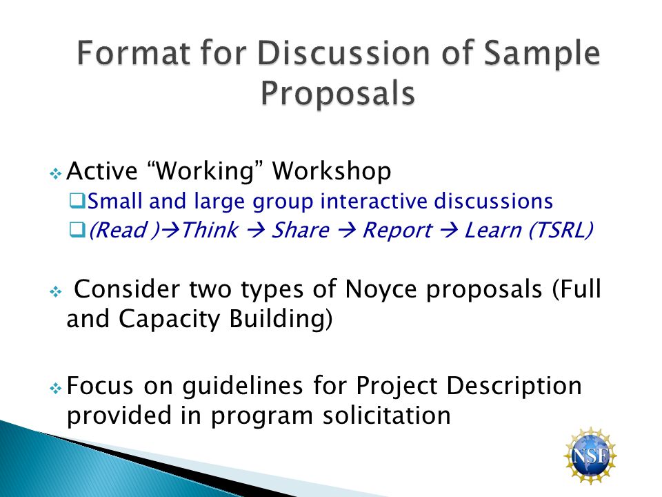  Active Working Workshop  Small and large group interactive discussions  (Read )  Think  Share  Report  Learn (TSRL)  Consider two types of Noyce proposals (Full and Capacity Building)  Focus on guidelines for Project Description provided in program solicitation