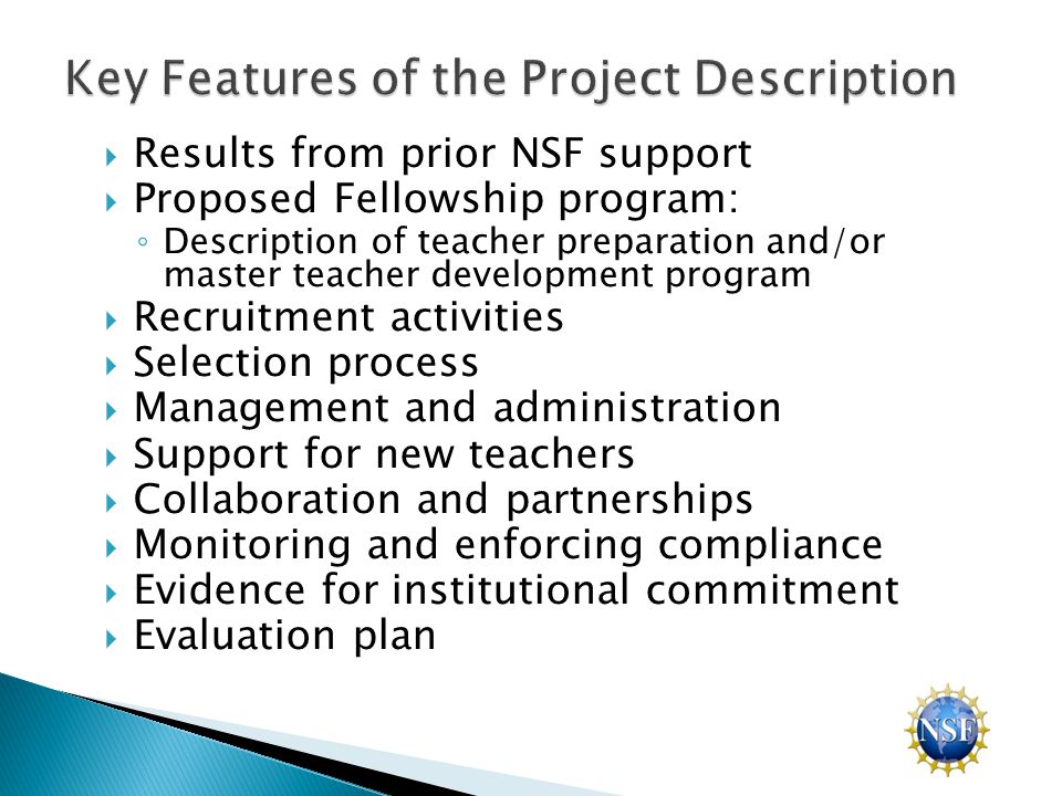  Results from prior NSF support  Proposed Fellowship program: ◦ Description of teacher preparation and/or master teacher development program  Recruitment activities  Selection process  Management and administration  Support for new teachers  Collaboration and partnerships  Monitoring and enforcing compliance  Evidence for institutional commitment  Evaluation plan