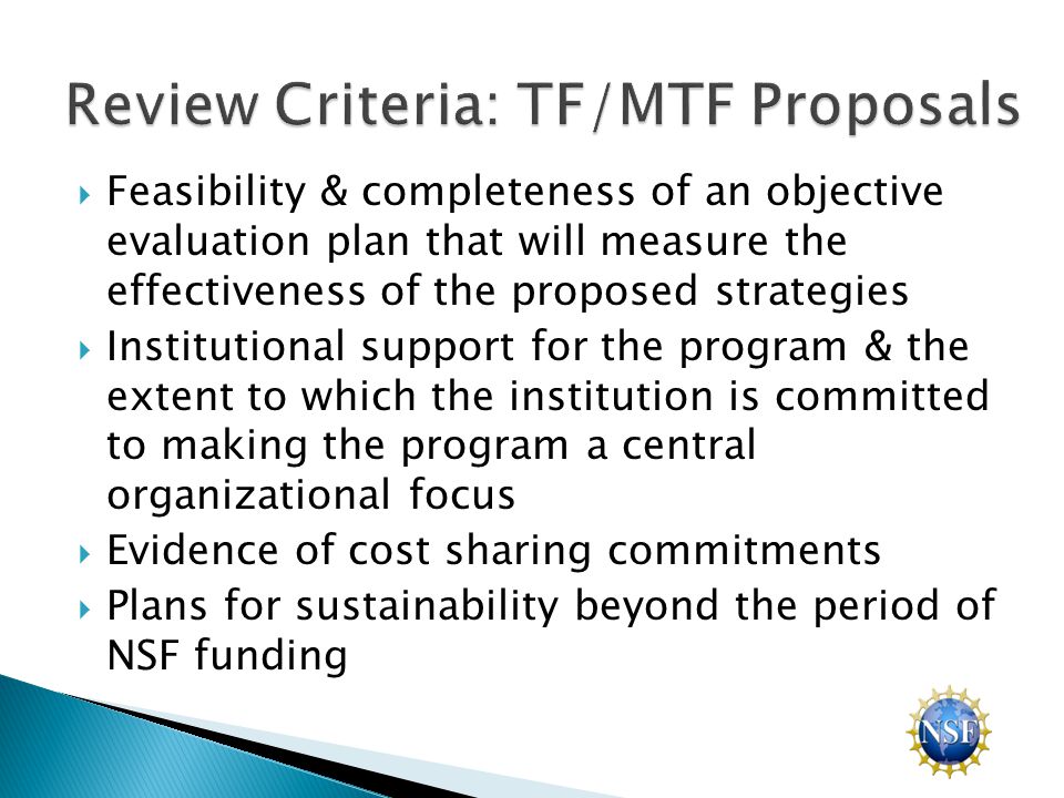  Feasibility & completeness of an objective evaluation plan that will measure the effectiveness of the proposed strategies  Institutional support for the program & the extent to which the institution is committed to making the program a central organizational focus  Evidence of cost sharing commitments  Plans for sustainability beyond the period of NSF funding