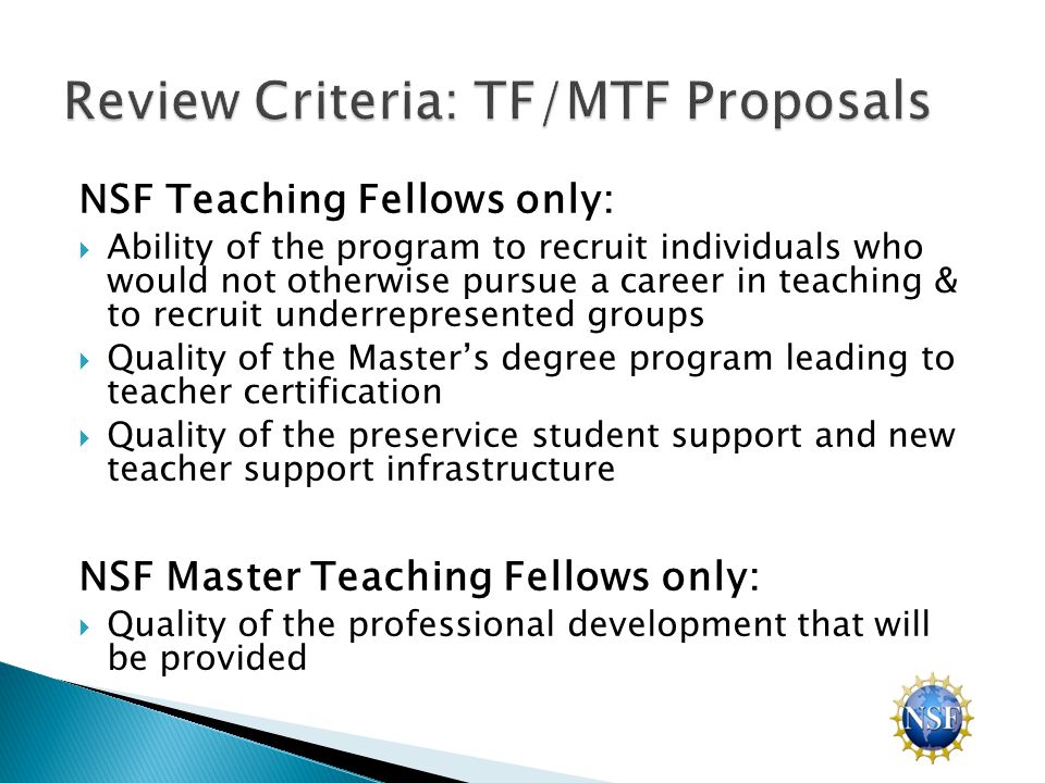 NSF Teaching Fellows only:  Ability of the program to recruit individuals who would not otherwise pursue a career in teaching & to recruit underrepresented groups  Quality of the Master’s degree program leading to teacher certification  Quality of the preservice student support and new teacher support infrastructure NSF Master Teaching Fellows only:  Quality of the professional development that will be provided