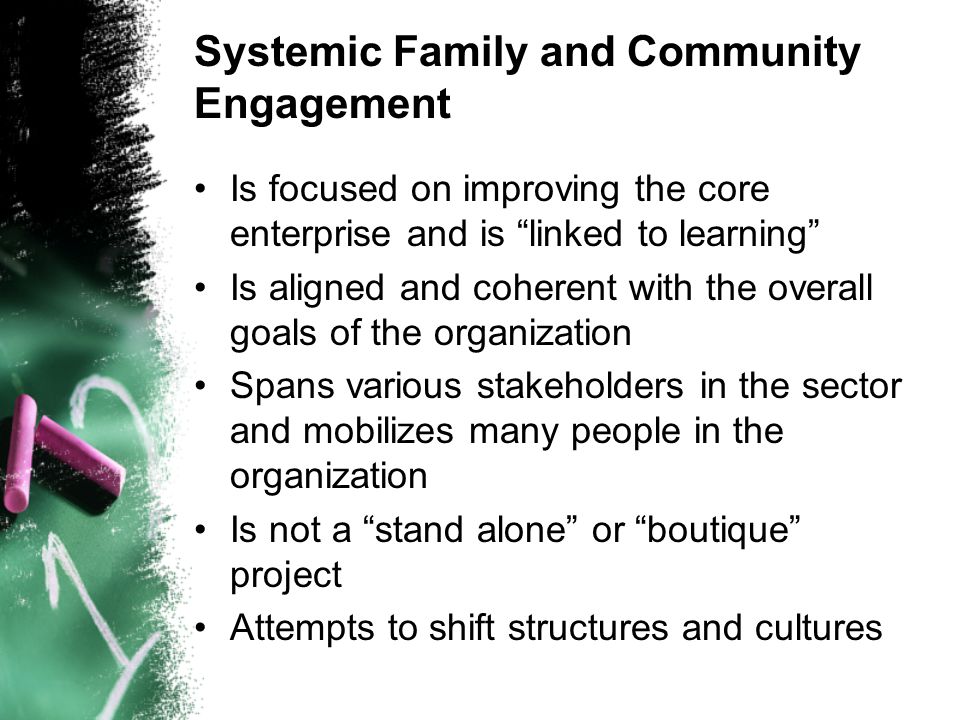 Systemic Family and Community Engagement Is focused on improving the core enterprise and is linked to learning Is aligned and coherent with the overall goals of the organization Spans various stakeholders in the sector and mobilizes many people in the organization Is not a stand alone or boutique project Attempts to shift structures and cultures