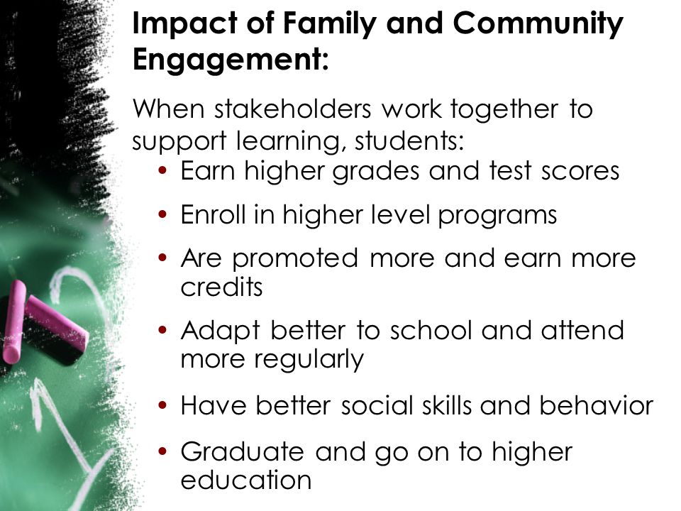 Impact of Family and Community Engagement: When stakeholders work together to support learning, students: Earn higher grades and test scores Enroll in higher level programs Are promoted more and earn more credits Adapt better to school and attend more regularly Have better social skills and behavior Graduate and go on to higher education