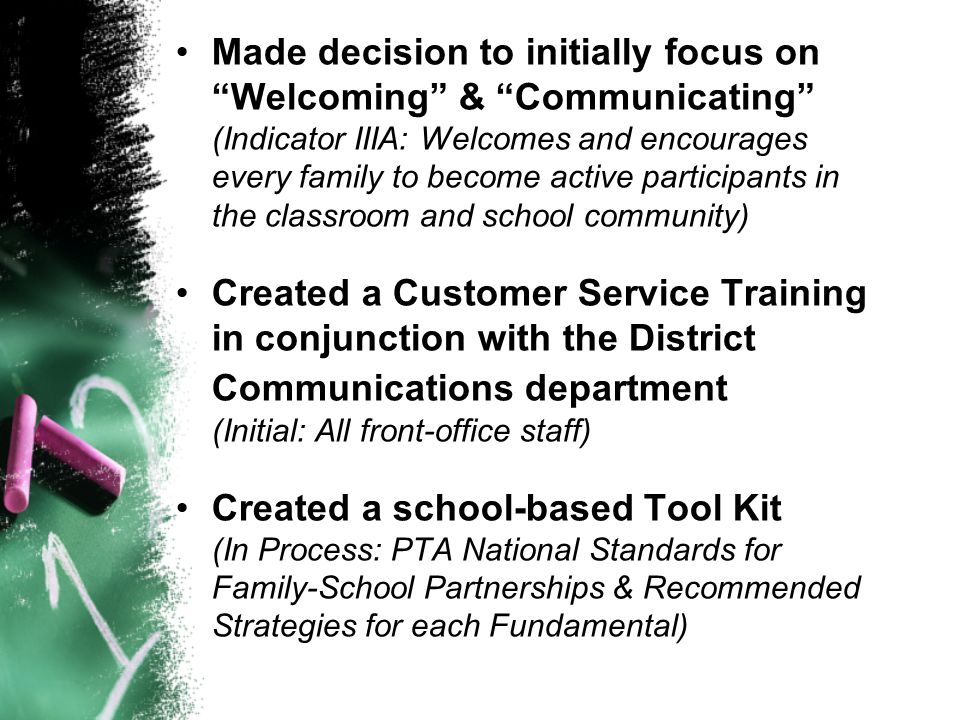 Made decision to initially focus on Welcoming & Communicating (Indicator IIIA: Welcomes and encourages every family to become active participants in the classroom and school community) Created a Customer Service Training in conjunction with the District Communications department (Initial: All front-office staff) Created a school-based Tool Kit (In Process: PTA National Standards for Family-School Partnerships & Recommended Strategies for each Fundamental)