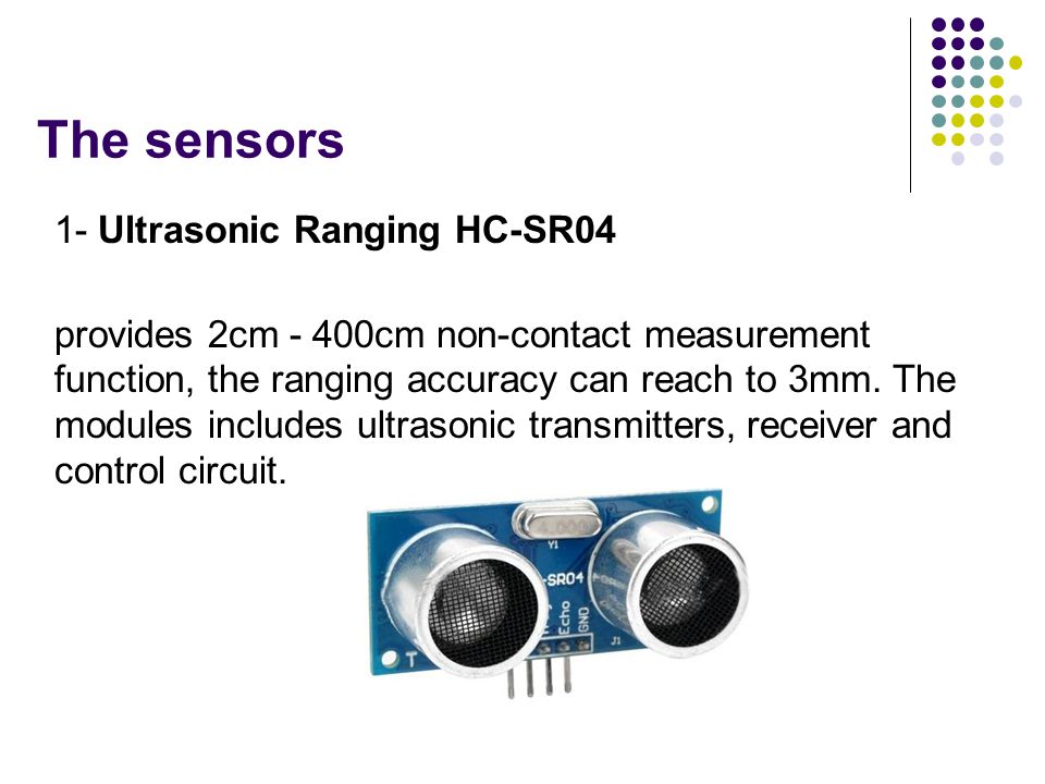 The sensors 1- Ultrasonic Ranging HC-SR04 provides 2cm - 400cm non-contact measurement function, the ranging accuracy can reach to 3mm.