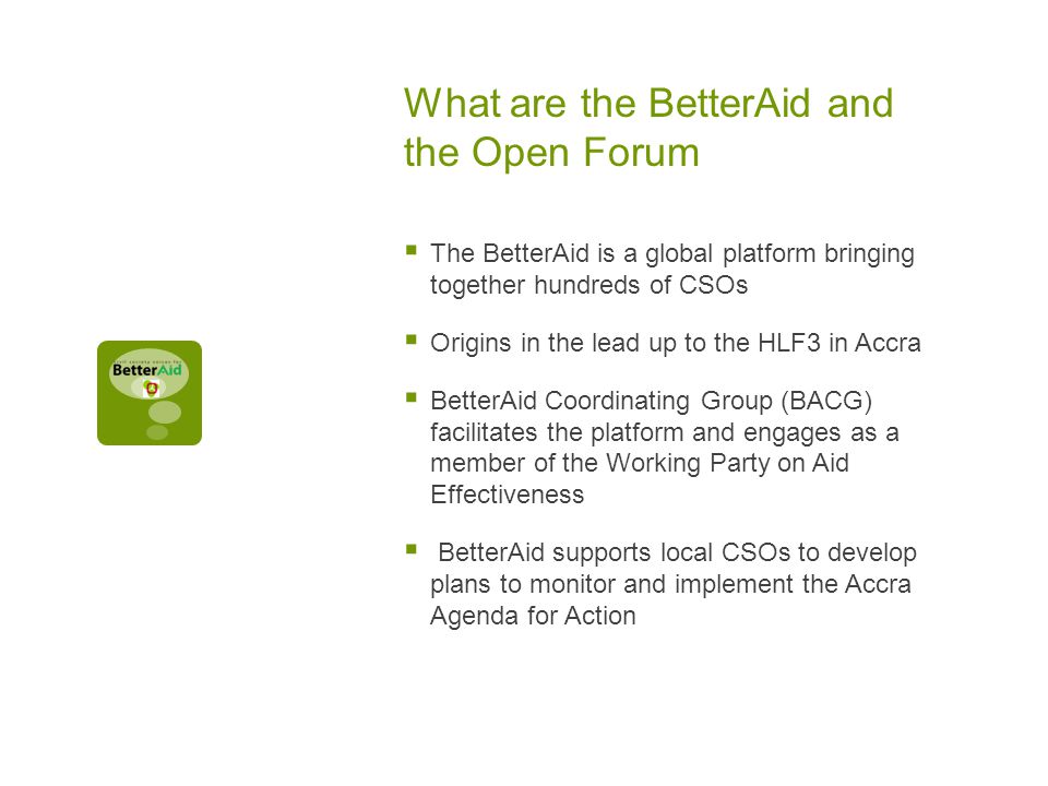 What are the BetterAid and the Open Forum  The BetterAid is a global platform bringing together hundreds of CSOs  Origins in the lead up to the HLF3 in Accra  BetterAid Coordinating Group (BACG) facilitates the platform and engages as a member of the Working Party on Aid Effectiveness  BetterAid supports local CSOs to develop plans to monitor and implement the Accra Agenda for Action