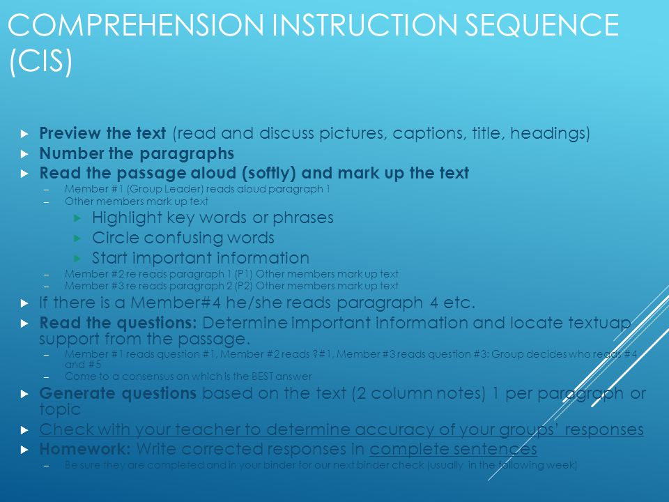 COMPREHENSION INSTRUCTION SEQUENCE (CIS)  Preview the text (read and discuss pictures, captions, title, headings)  Number the paragraphs  Read the passage aloud (softly) and mark up the text – Member #1 (Group Leader) reads aloud paragraph 1 – Other members mark up text  Highlight key words or phrases  Circle confusing words  Start important information – Member #2 re reads paragraph 1 (P1) Other members mark up text – Member #3 re reads paragraph 2 (P2) Other members mark up text  If there is a Member#4 he/she reads paragraph 4 etc.