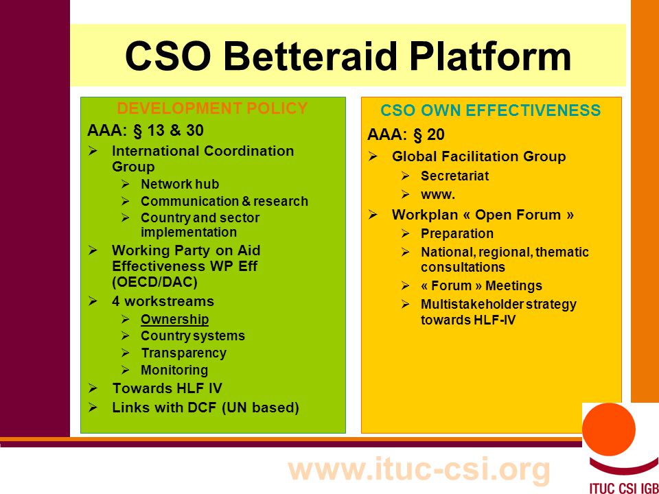7 CSO Betteraid Platform DEVELOPMENT POLICY AAA: § 13 & 30  International Coordination Group  Network hub  Communication & research  Country and sector implementation  Working Party on Aid Effectiveness WP Eff (OECD/DAC)  4 workstreams  Ownership  Country systems  Transparency  Monitoring  Towards HLF IV  Links with DCF (UN based) CSO OWN EFFECTIVENESS AAA: § 20  Global Facilitation Group  Secretariat  www.