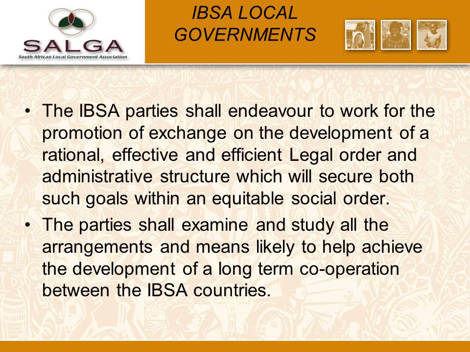 IBSA LOCAL GOVERNMENTS The IBSA parties shall endeavour to work for the promotion of exchange on the development of a rational, effective and efficient Legal order and administrative structure which will secure both such goals within an equitable social order.