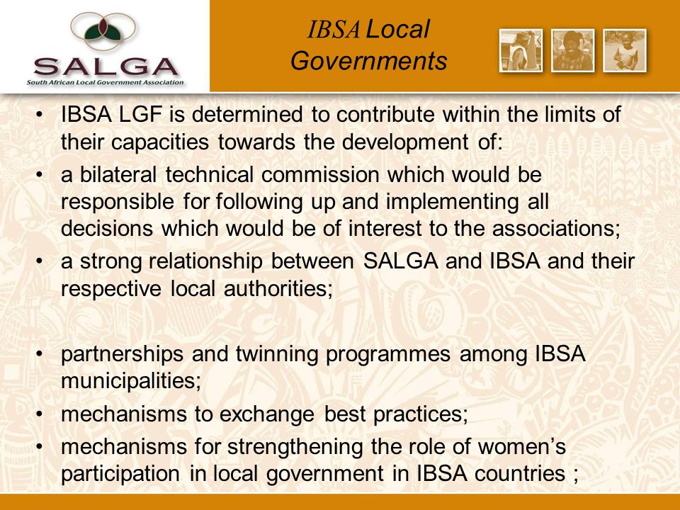 IBSA Local Governments IBSA LGF is determined to contribute within the limits of their capacities towards the development of: a bilateral technical commission which would be responsible for following up and implementing all decisions which would be of interest to the associations; a strong relationship between SALGA and IBSA and their respective local authorities; partnerships and twinning programmes among IBSA municipalities; mechanisms to exchange best practices; mechanisms for strengthening the role of women’s participation in local government in IBSA countries ;
