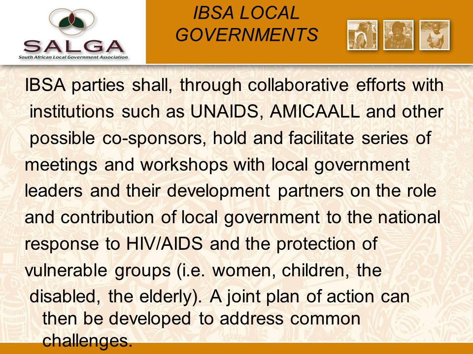 IBSA LOCAL GOVERNMENTS IBSA parties shall, through collaborative efforts with institutions such as UNAIDS, AMICAALL and other possible co-sponsors, hold and facilitate series of meetings and workshops with local government leaders and their development partners on the role and contribution of local government to the national response to HIV/AIDS and the protection of vulnerable groups (i.e.
