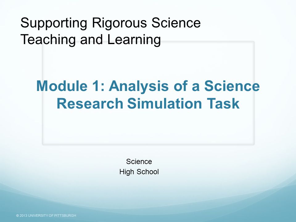 © 2013 UNIVERSITY OF PITTSBURGH Module 1: Analysis of a Science Research Simulation Task Science High School Supporting Rigorous Science Teaching and Learning