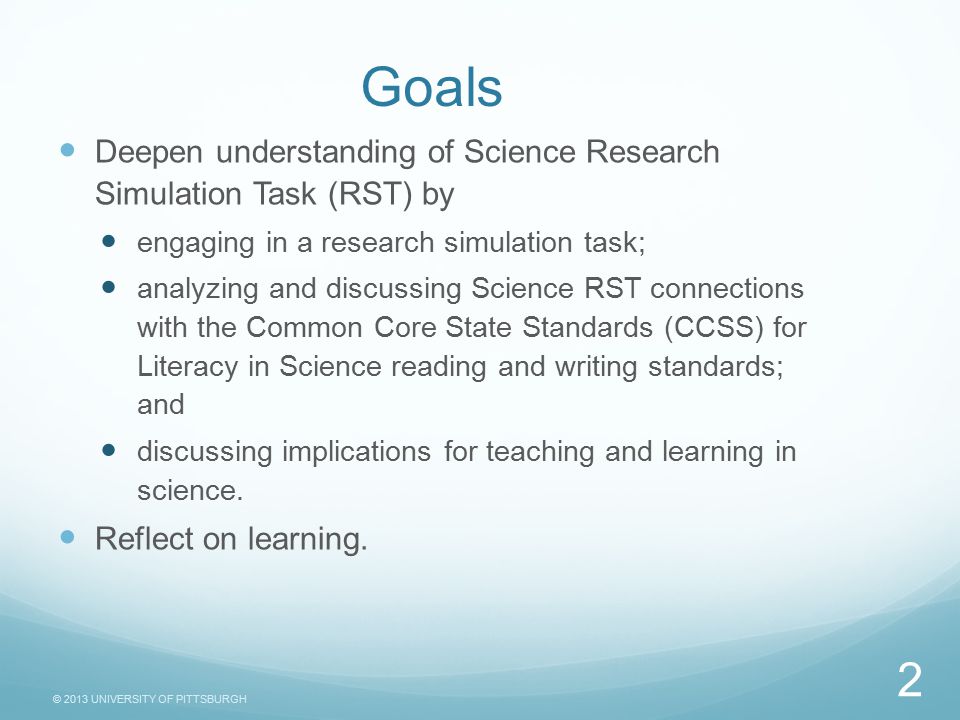 © 2013 UNIVERSITY OF PITTSBURGH Goals Deepen understanding of Science Research Simulation Task (RST) by engaging in a research simulation task; analyzing and discussing Science RST connections with the Common Core State Standards (CCSS) for Literacy in Science reading and writing standards; and discussing implications for teaching and learning in science.