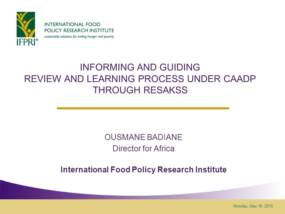 Monday, May 18, 2015 INFORMING AND GUIDING REVIEW AND LEARNING PROCESS UNDER CAADP THROUGH RESAKSS OUSMANE BADIANE Director for Africa International Food Policy Research Institute