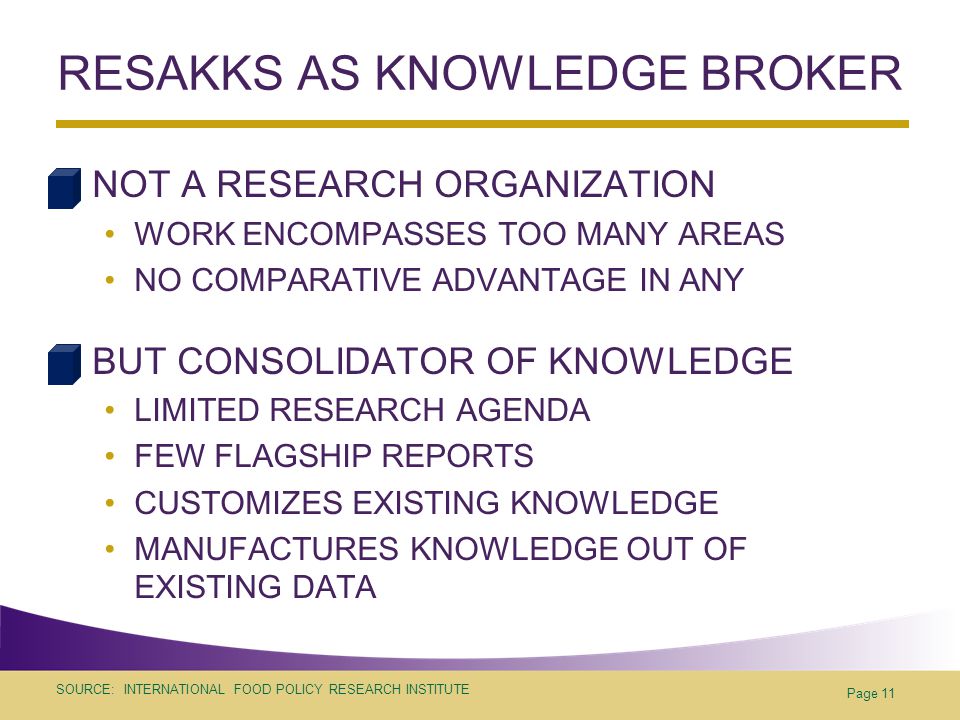 SOURCE: INTERNATIONAL FOOD POLICY RESEARCH INSTITUTE RESAKKS AS KNOWLEDGE BROKER NOT A RESEARCH ORGANIZATION WORK ENCOMPASSES TOO MANY AREAS NO COMPARATIVE ADVANTAGE IN ANY BUT CONSOLIDATOR OF KNOWLEDGE LIMITED RESEARCH AGENDA FEW FLAGSHIP REPORTS CUSTOMIZES EXISTING KNOWLEDGE MANUFACTURES KNOWLEDGE OUT OF EXISTING DATA Page 11