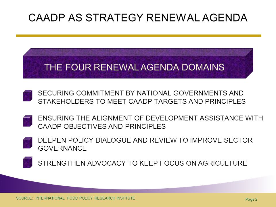 SOURCE: INTERNATIONAL FOOD POLICY RESEARCH INSTITUTE Page 2 CAADP AS STRATEGY RENEWAL AGENDA SECURING COMMITMENT BY NATIONAL GOVERNMENTS AND STAKEHOLDERS TO MEET CAADP TARGETS AND PRINCIPLES ENSURING THE ALIGNMENT OF DEVELOPMENT ASSISTANCE WITH CAADP OBJECTIVES AND PRINCIPLES DEEPEN POLICY DIALOGUE AND REVIEW TO IMPROVE SECTOR GOVERNANCE STRENGTHEN ADVOCACY TO KEEP FOCUS ON AGRICULTURE THE FOUR RENEWAL AGENDA DOMAINS