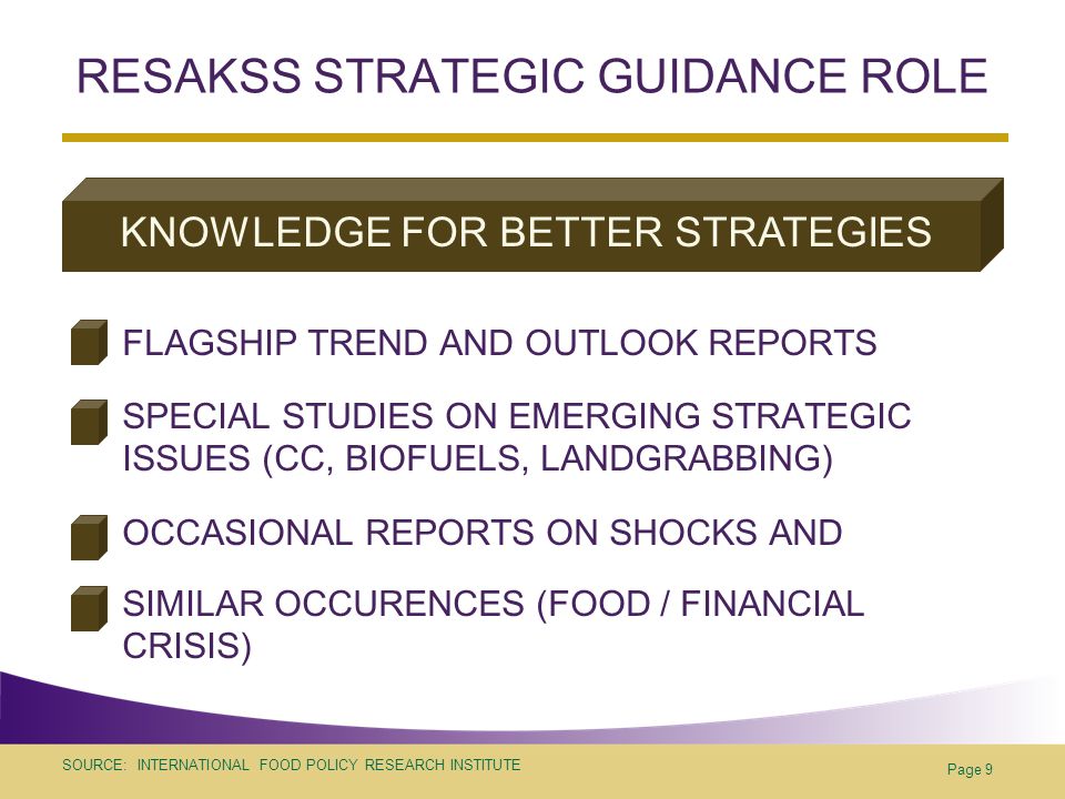 SOURCE: INTERNATIONAL FOOD POLICY RESEARCH INSTITUTE RESAKSS STRATEGIC GUIDANCE ROLE FLAGSHIP TREND AND OUTLOOK REPORTS SPECIAL STUDIES ON EMERGING STRATEGIC ISSUES (CC, BIOFUELS, LANDGRABBING) OCCASIONAL REPORTS ON SHOCKS AND SIMILAR OCCURENCES (FOOD / FINANCIAL CRISIS) Page 9 KNOWLEDGE FOR BETTER STRATEGIES