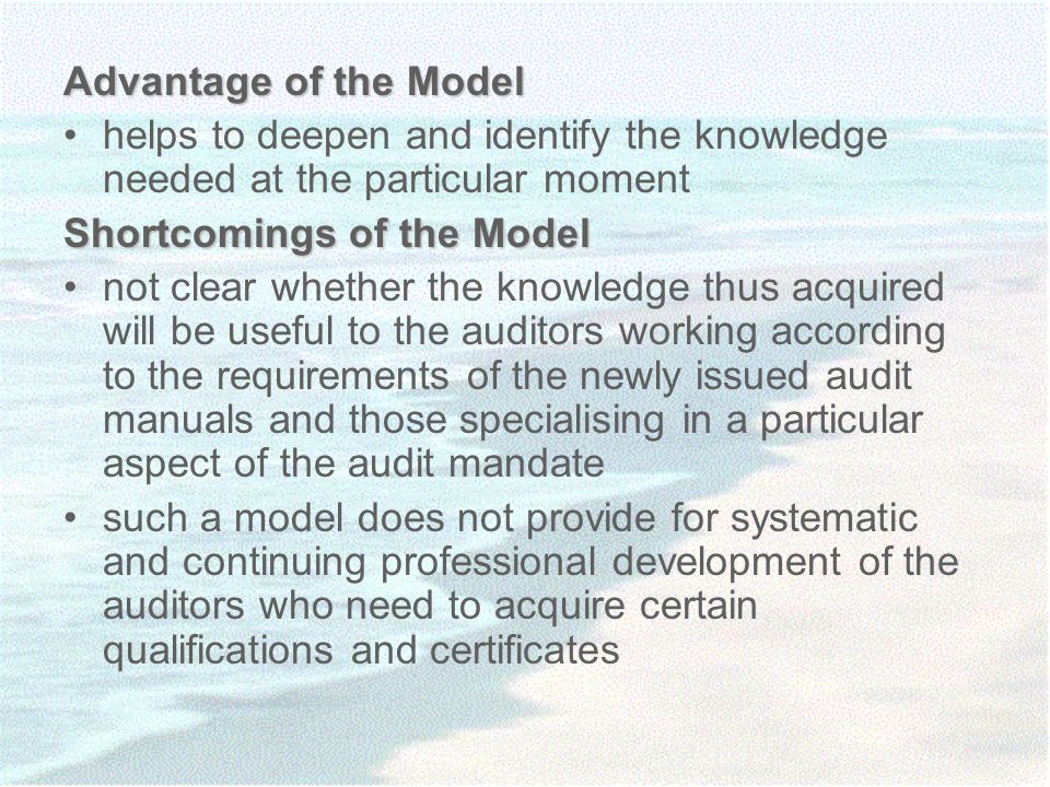 Advantage of the Model helps to deepen and identify the knowledge needed at the particular moment Shortcomings of the Model not clear whether the knowledge thus acquired will be useful to the auditors working according to the requirements of the newly issued audit manuals and those specialising in a particular aspect of the audit mandate such a model does not provide for systematic and continuing professional development of the auditors who need to acquire certain qualifications and certificates