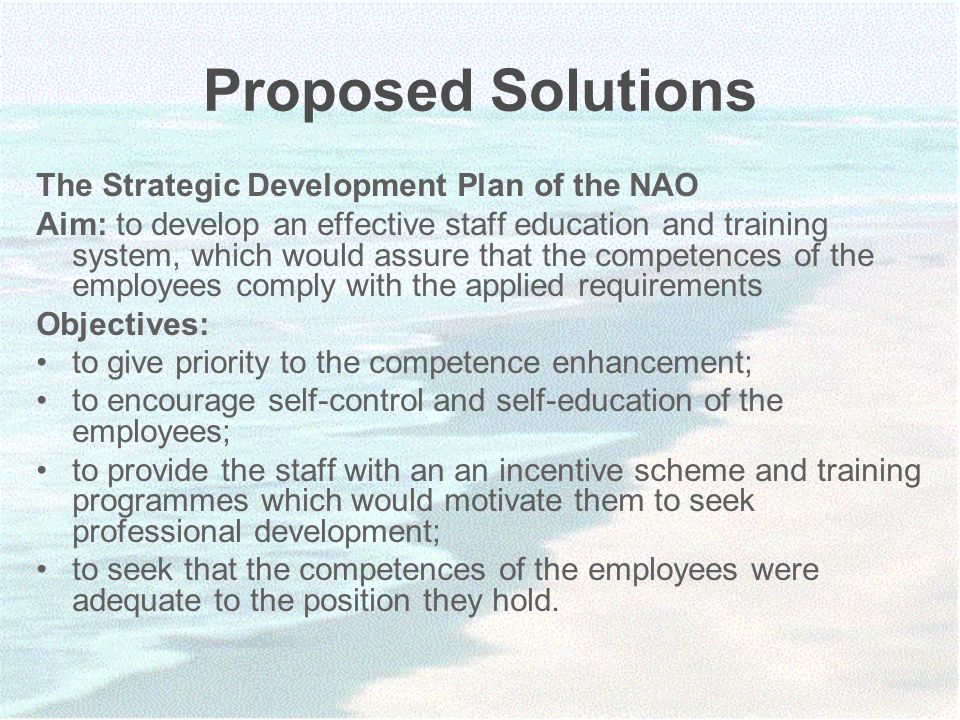 Proposed Solutions The Strategic Development Plan of the NAO Aim: to develop an effective staff education and training system, which would assure that the competences of the employees comply with the applied requirements Objectives: to give priority to the competence enhancement; to encourage self-control and self-education of the employees; to provide the staff with an an incentive scheme and training programmes which would motivate them to seek professional development; to seek that the competences of the employees were adequate to the position they hold.