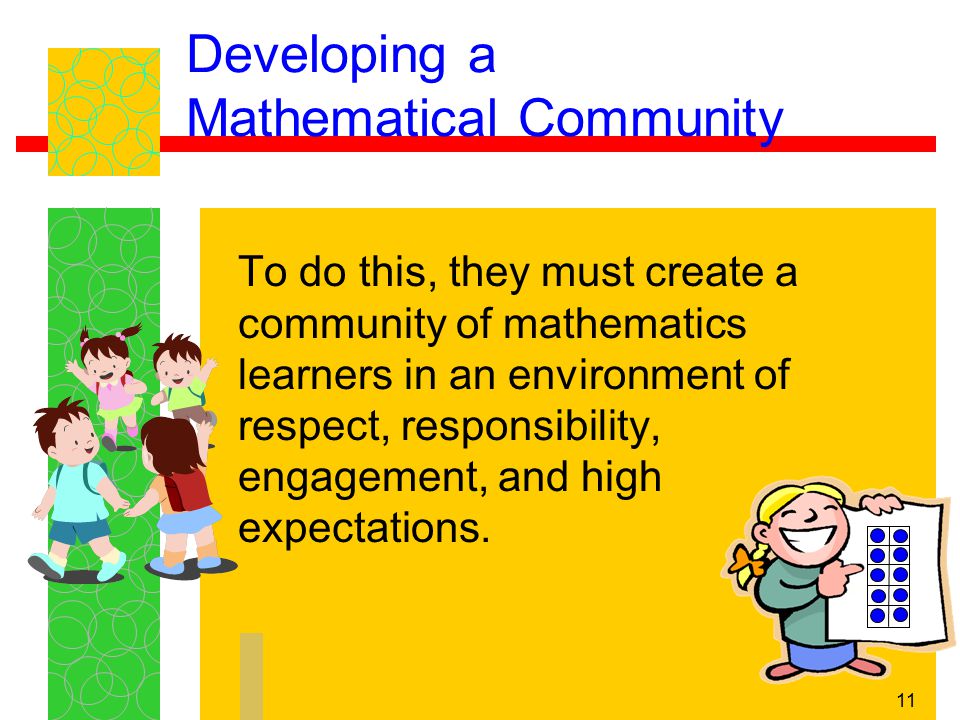 11 Developing a Mathematical Community To do this, they must create a community of mathematics learners in an environment of respect, responsibility, engagement, and high expectations.