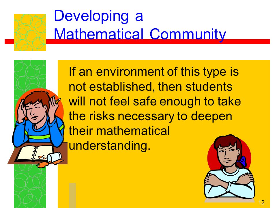 12 Developing a Mathematical Community If an environment of this type is not established, then students will not feel safe enough to take the risks necessary to deepen their mathematical understanding.