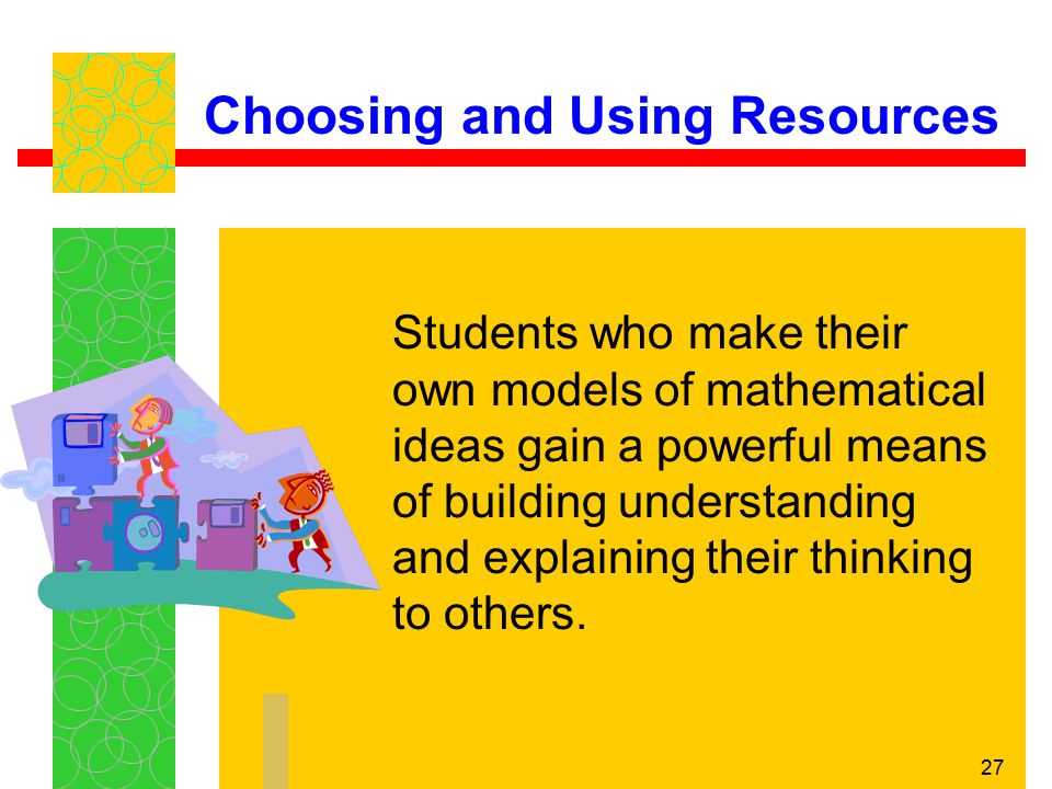 27 Choosing and Using Resources Students who make their own models of mathematical ideas gain a powerful means of building understanding and explaining their thinking to others.