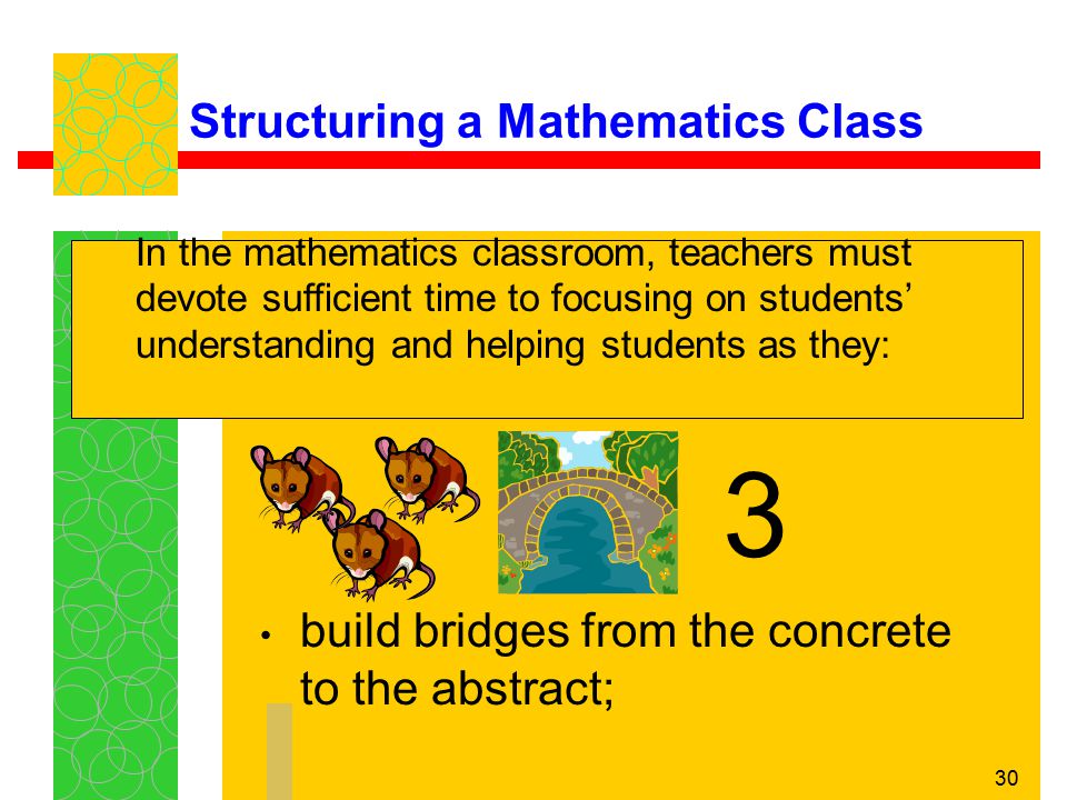 30 Structuring a Mathematics Class build bridges from the concrete to the abstract; In the mathematics classroom, teachers must devote sufficient time to focusing on students’ understanding and helping students as they: 3