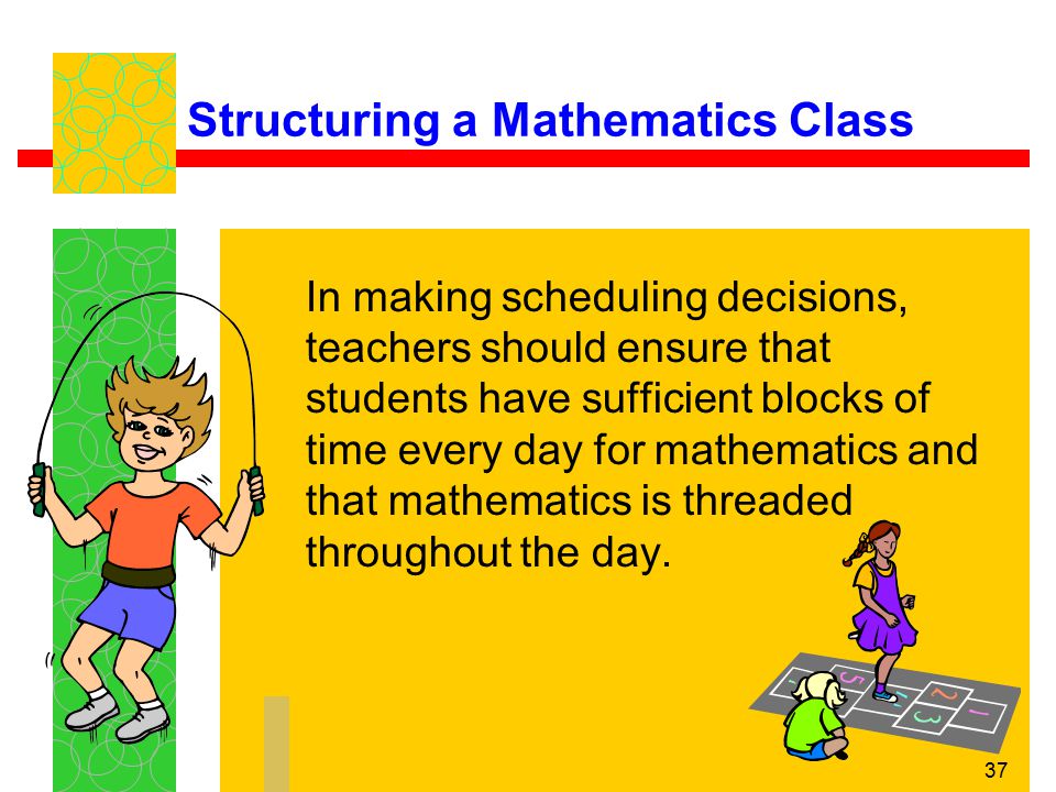 37 Structuring a Mathematics Class In making scheduling decisions, teachers should ensure that students have sufficient blocks of time every day for mathematics and that mathematics is threaded throughout the day.