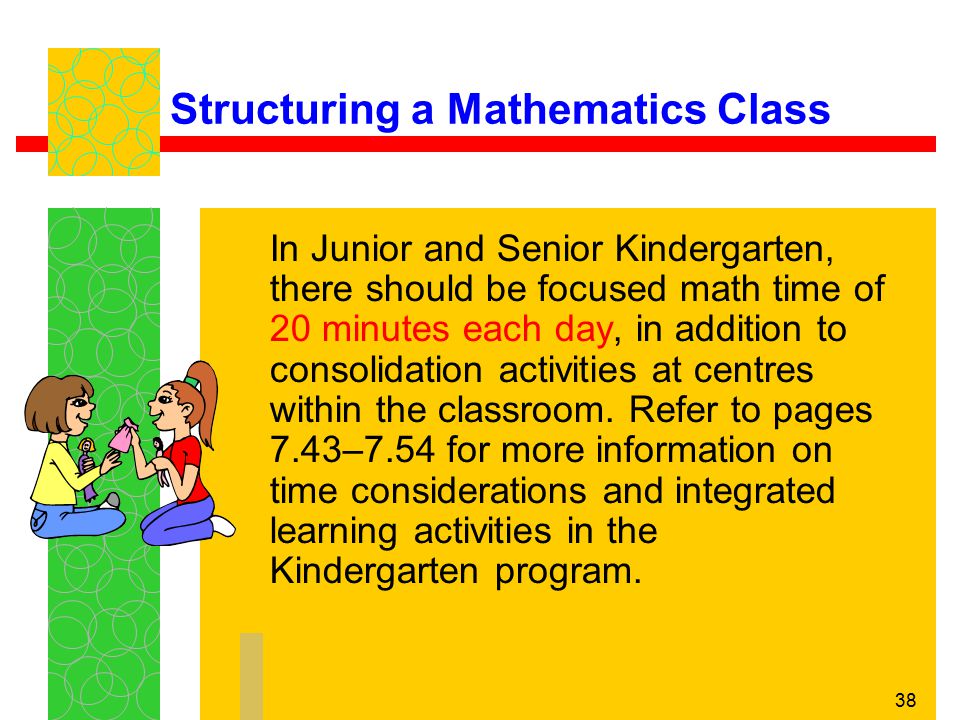 38 Structuring a Mathematics Class In Junior and Senior Kindergarten, there should be focused math time of 20 minutes each day, in addition to consolidation activities at centres within the classroom.