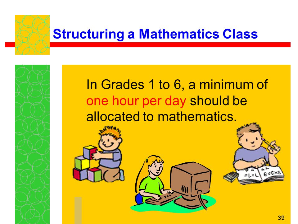 39 Structuring a Mathematics Class In Grades 1 to 6, a minimum of one hour per day should be allocated to mathematics.