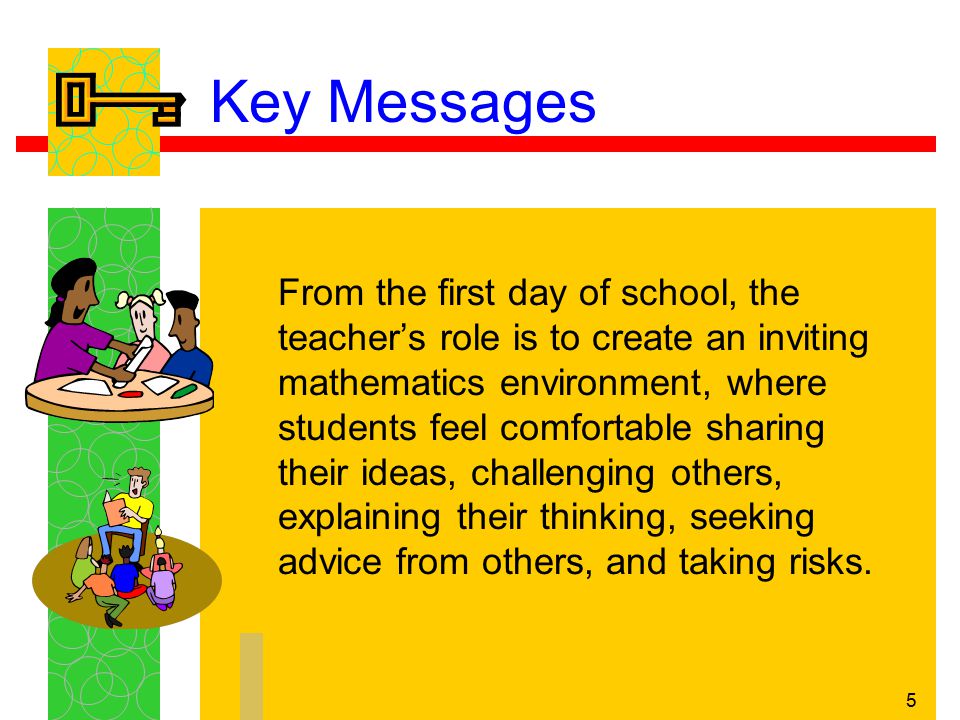 5 Key Messages From the first day of school, the teacher’s role is to create an inviting mathematics environment, where students feel comfortable sharing their ideas, challenging others, explaining their thinking, seeking advice from others, and taking risks.