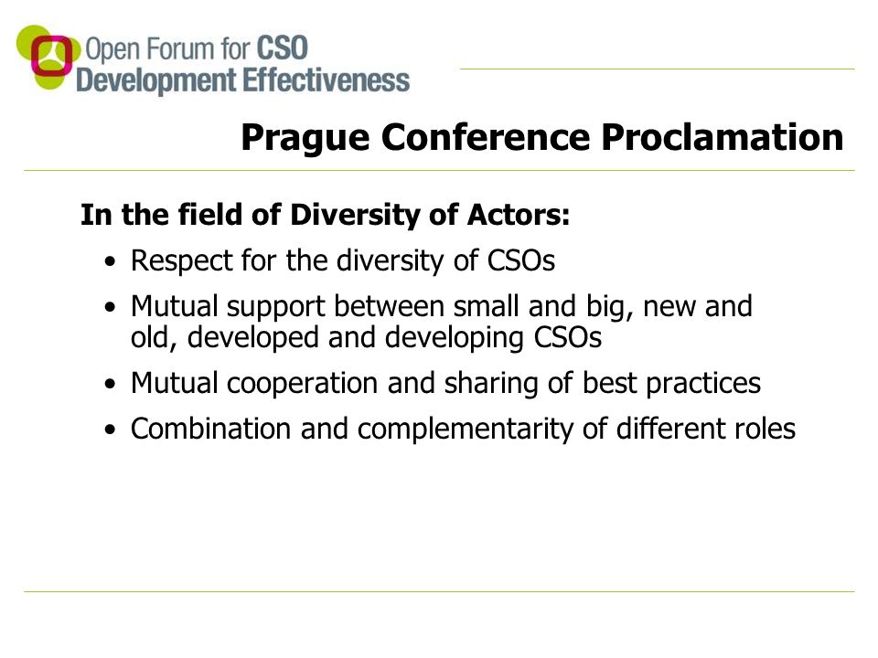 Prague Conference Proclamation In the field of Diversity of Actors: Respect for the diversity of CSOs Mutual support between small and big, new and old, developed and developing CSOs Mutual cooperation and sharing of best practices Combination and complementarity of different roles