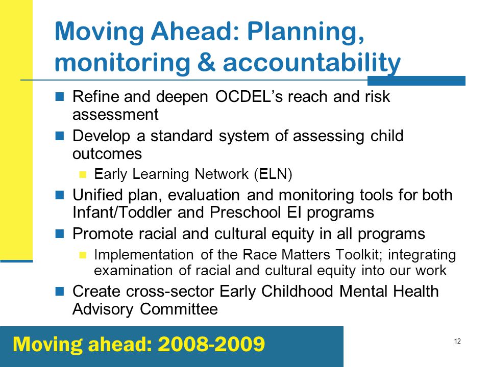 12 Moving Ahead: Planning, monitoring & accountability Refine and deepen OCDEL’s reach and risk assessment Develop a standard system of assessing child outcomes Early Learning Network (ELN) Unified plan, evaluation and monitoring tools for both Infant/Toddler and Preschool EI programs Promote racial and cultural equity in all programs Implementation of the Race Matters Toolkit; integrating examination of racial and cultural equity into our work Create cross-sector Early Childhood Mental Health Advisory Committee Moving ahead: