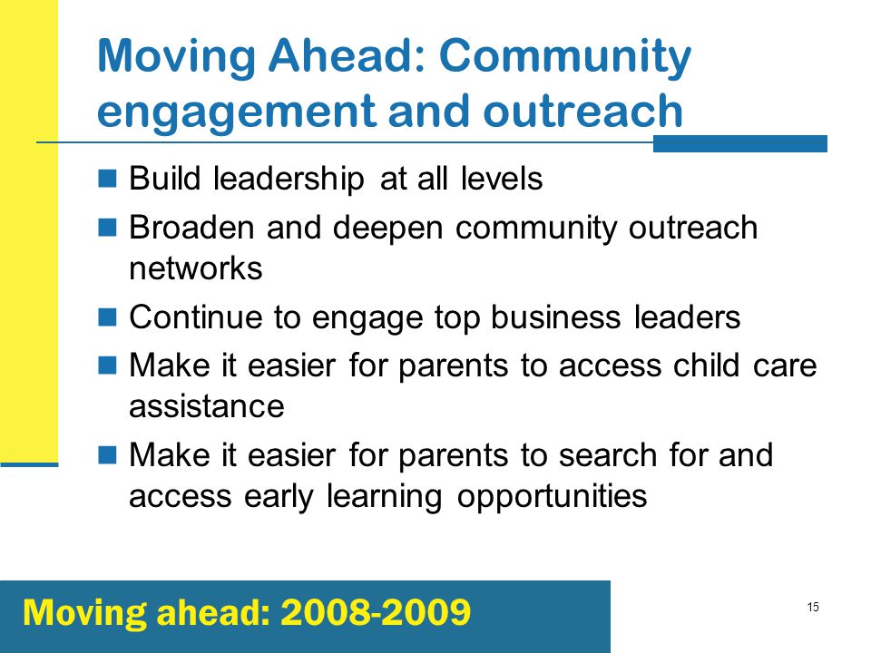 15 Moving Ahead: Community engagement and outreach Build leadership at all levels Broaden and deepen community outreach networks Continue to engage top business leaders Make it easier for parents to access child care assistance Make it easier for parents to search for and access early learning opportunities Moving ahead: