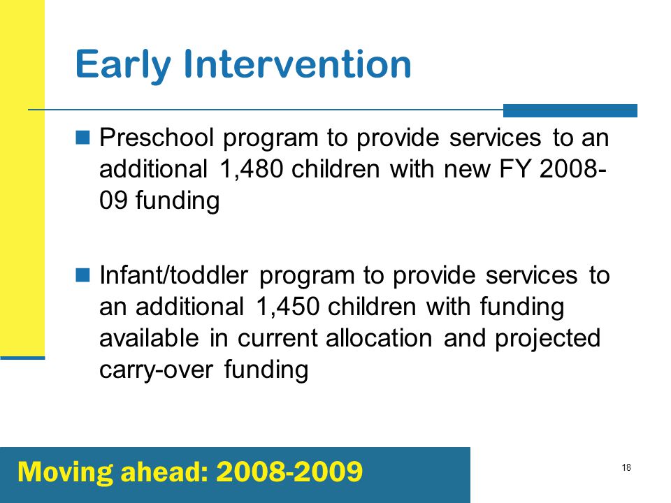 18 Early Intervention Preschool program to provide services to an additional 1,480 children with new FY funding Infant/toddler program to provide services to an additional 1,450 children with funding available in current allocation and projected carry-over funding Moving ahead: