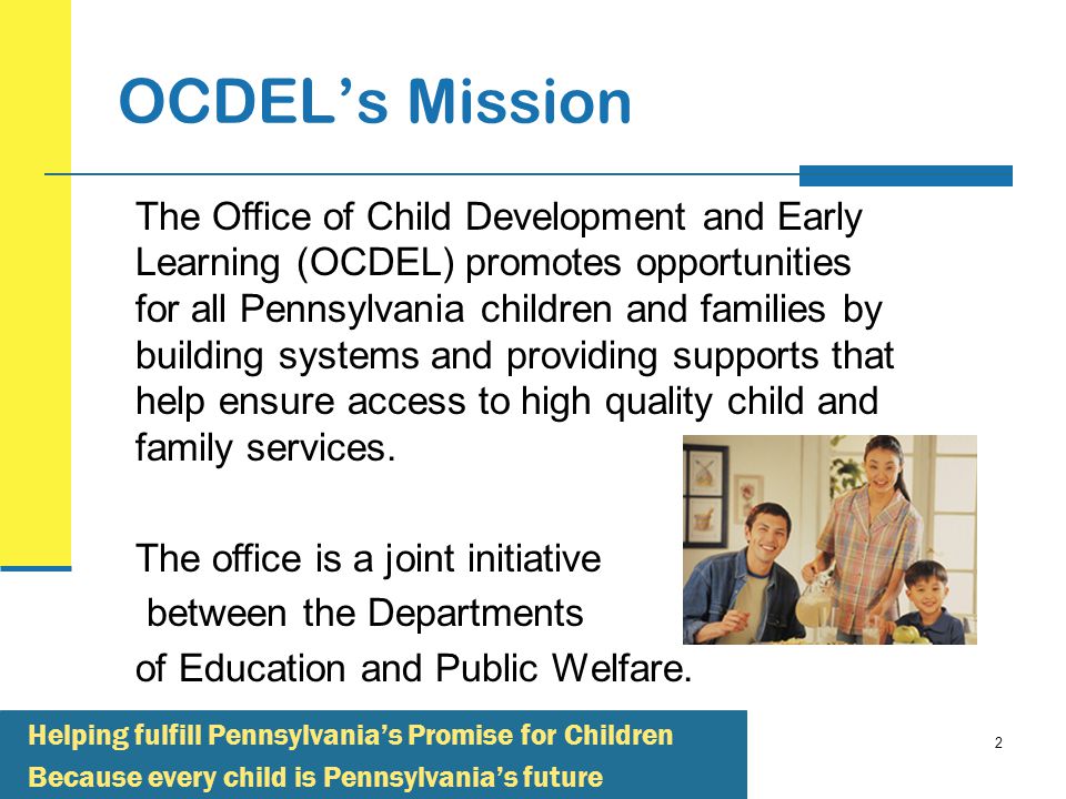 2 OCDEL’s Mission The Office of Child Development and Early Learning (OCDEL) promotes opportunities for all Pennsylvania children and families by building systems and providing supports that help ensure access to high quality child and family services.