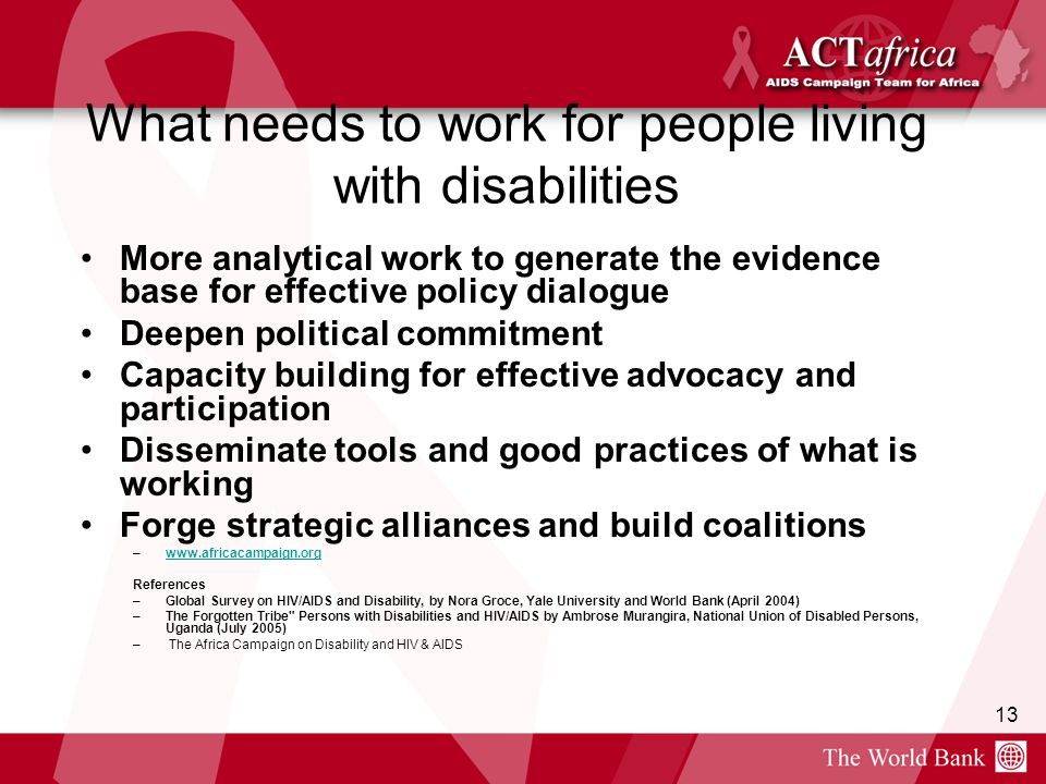 13 What needs to work for people living with disabilities More analytical work to generate the evidence base for effective policy dialogue Deepen political commitment Capacity building for effective advocacy and participation Disseminate tools and good practices of what is working Forge strategic alliances and build coalitions –  References –Global Survey on HIV/AIDS and Disability, by Nora Groce, Yale University and World Bank (April 2004) –The Forgotten Tribe Persons with Disabilities and HIV/AIDS by Ambrose Murangira, National Union of Disabled Persons, Uganda (July 2005) – The Africa Campaign on Disability and HIV & AIDS