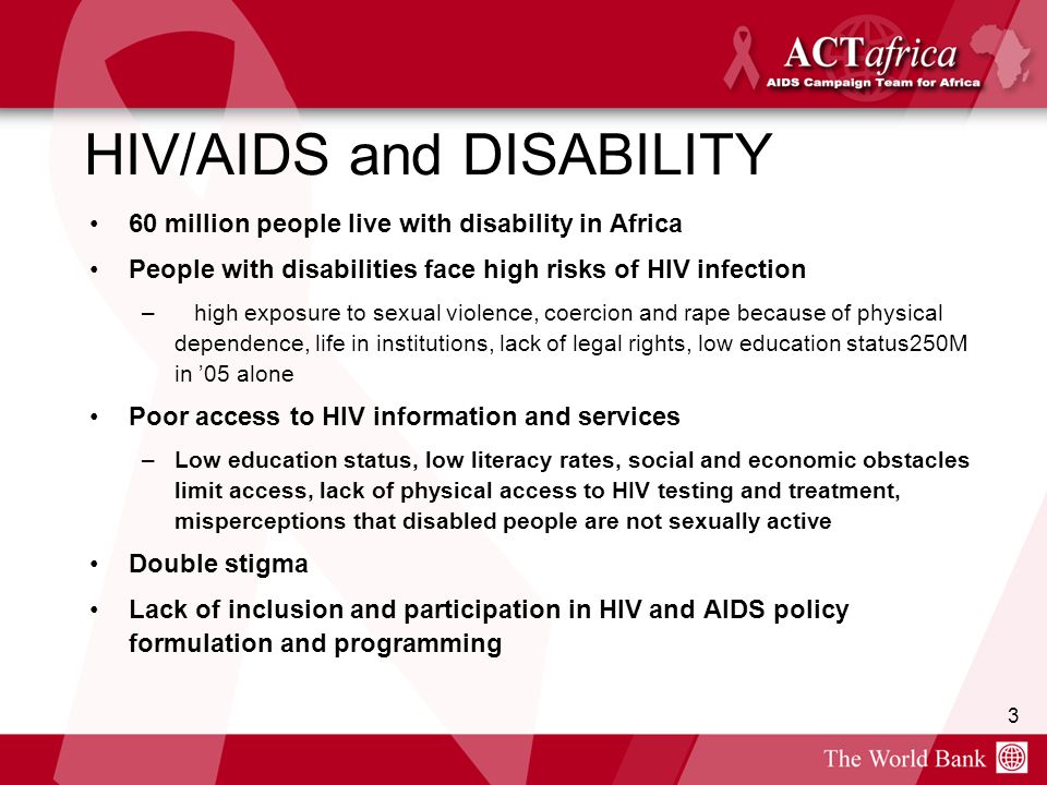 3 HIV/AIDS and DISABILITY 60 million people live with disability in Africa People with disabilities face high risks of HIV infection – high exposure to sexual violence, coercion and rape because of physical dependence, life in institutions, lack of legal rights, low education status250M in ’05 alone Poor access to HIV information and services –Low education status, low literacy rates, social and economic obstacles limit access, lack of physical access to HIV testing and treatment, misperceptions that disabled people are not sexually active Double stigma Lack of inclusion and participation in HIV and AIDS policy formulation and programming