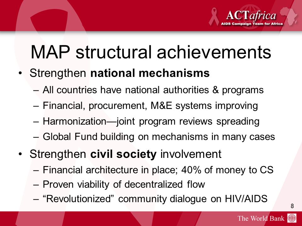 8 MAP structural achievements Strengthen national mechanisms –All countries have national authorities & programs –Financial, procurement, M&E systems improving –Harmonization—joint program reviews spreading –Global Fund building on mechanisms in many cases Strengthen civil society involvement –Financial architecture in place; 40% of money to CS –Proven viability of decentralized flow – Revolutionized community dialogue on HIV/AIDS