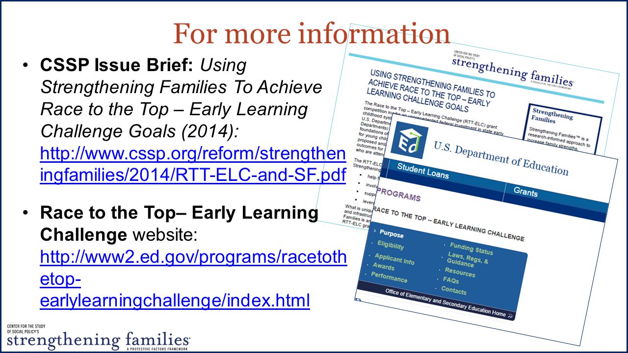 For more information CSSP Issue Brief: Using Strengthening Families To Achieve Race to the Top – Early Learning Challenge Goals (2014):   ingfamilies/2014/RTT-ELC-and-SF.pdf   ingfamilies/2014/RTT-ELC-and-SF.pdf Race to the Top– Early Learning Challenge website:   etop- earlylearningchallenge/index.html   etop- earlylearningchallenge/index.html