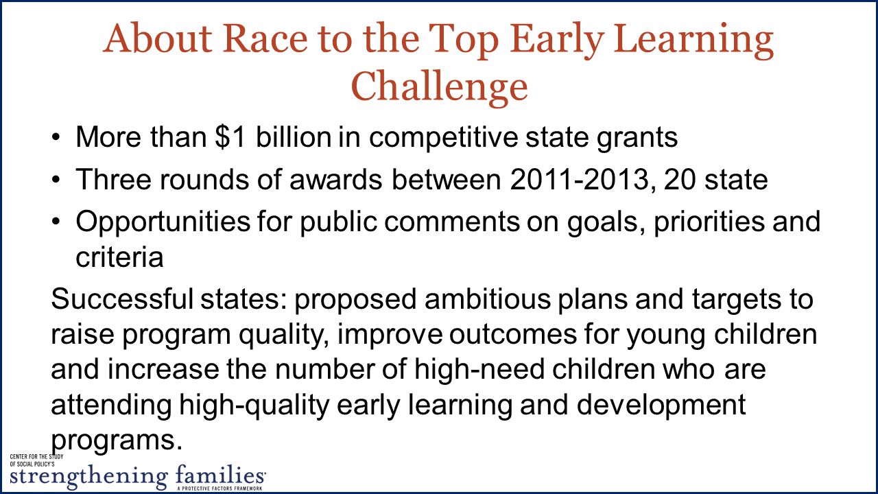 About Race to the Top Early Learning Challenge More than $1 billion in competitive state grants Three rounds of awards between , 20 state Opportunities for public comments on goals, priorities and criteria Successful states: proposed ambitious plans and targets to raise program quality, improve outcomes for young children and increase the number of high-need children who are attending high-quality early learning and development programs.